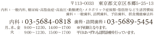 〒113-0033東京都文京区本郷5-25-13　内科：一般内科、糖尿病、高脂血症、高血圧、動脈硬化、メタボリック症候群、脂肪肝など生活習慣病　歯科：歯科、訪問歯科、予防歯科、摂食機能療法科　内科：03-5684-0818（月、火、水、金9:00～12:00　土9:00～11:30）　歯科：03-5689-5454（月、木、金9:30～13:30、15:30～19:30　水9:30～13:30　火15:00～17:00）　